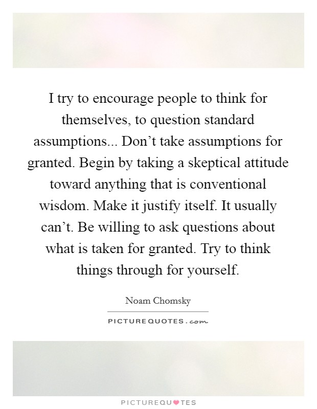 I try to encourage people to think for themselves, to question standard assumptions... Don't take assumptions for granted. Begin by taking a skeptical attitude toward anything that is conventional wisdom. Make it justify itself. It usually can't. Be willing to ask questions about what is taken for granted. Try to think things through for yourself. Picture Quote #1