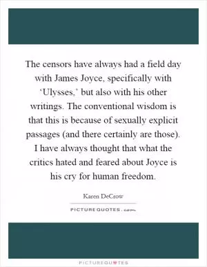 The censors have always had a field day with James Joyce, specifically with ‘Ulysses,’ but also with his other writings. The conventional wisdom is that this is because of sexually explicit passages (and there certainly are those). I have always thought that what the critics hated and feared about Joyce is his cry for human freedom Picture Quote #1