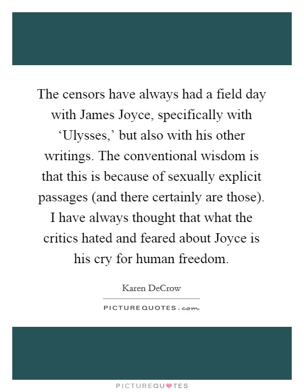 The censors have always had a field day with James Joyce, specifically with ‘Ulysses,' but also with his other writings. The conventional wisdom is that this is because of sexually explicit passages (and there certainly are those). I have always thought that what the critics hated and feared about Joyce is his cry for human freedom. Picture Quote #1