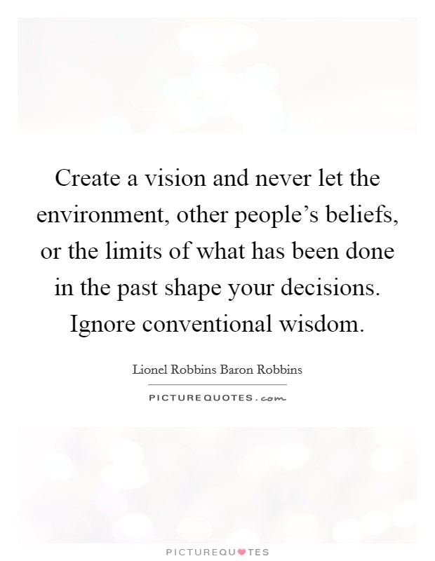Create a vision and never let the environment, other people's beliefs, or the limits of what has been done in the past shape your decisions. Ignore conventional wisdom. Picture Quote #1