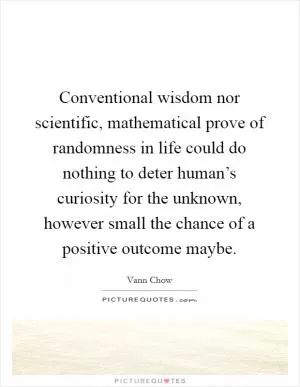 Conventional wisdom nor scientific, mathematical prove of randomness in life could do nothing to deter human’s curiosity for the unknown, however small the chance of a positive outcome maybe Picture Quote #1