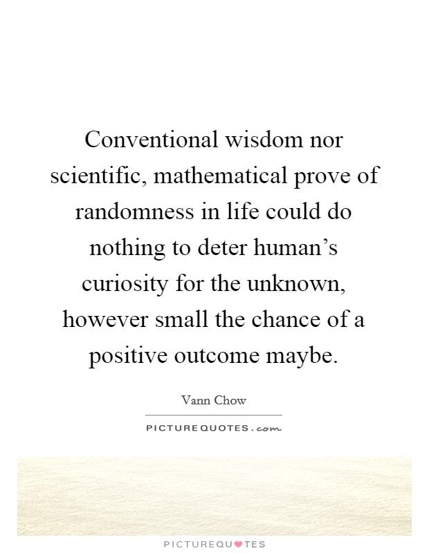 Conventional wisdom nor scientific, mathematical prove of randomness in life could do nothing to deter human's curiosity for the unknown, however small the chance of a positive outcome maybe. Picture Quote #1