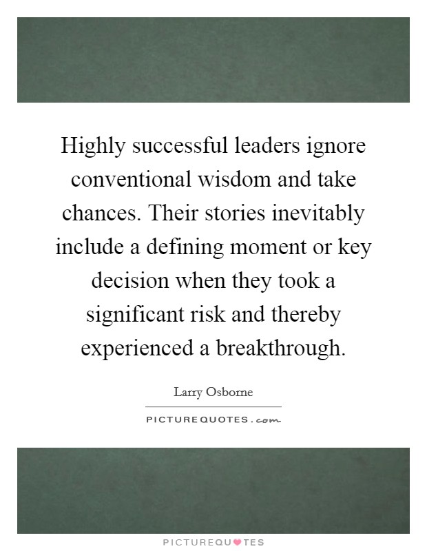 Highly successful leaders ignore conventional wisdom and take chances. Their stories inevitably include a defining moment or key decision when they took a significant risk and thereby experienced a breakthrough Picture Quote #1