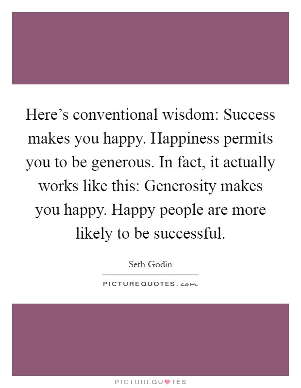 Here's conventional wisdom: Success makes you happy. Happiness permits you to be generous. In fact, it actually works like this: Generosity makes you happy. Happy people are more likely to be successful. Picture Quote #1
