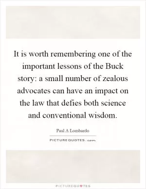 It is worth remembering one of the important lessons of the Buck story: a small number of zealous advocates can have an impact on the law that defies both science and conventional wisdom Picture Quote #1