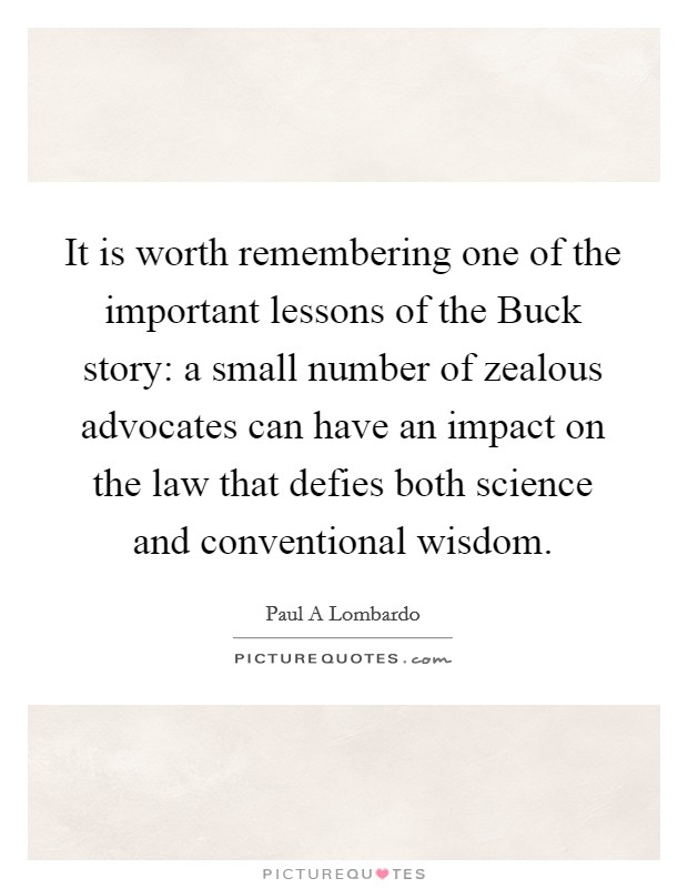 It is worth remembering one of the important lessons of the Buck story: a small number of zealous advocates can have an impact on the law that defies both science and conventional wisdom. Picture Quote #1