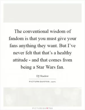 The conventional wisdom of fandom is that you must give your fans anything they want. But I’ve never felt that that’s a healthy attitude - and that comes from being a Star Wars fan Picture Quote #1