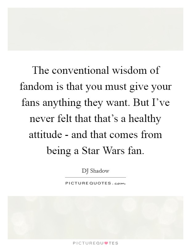 The conventional wisdom of fandom is that you must give your fans anything they want. But I've never felt that that's a healthy attitude - and that comes from being a Star Wars fan. Picture Quote #1