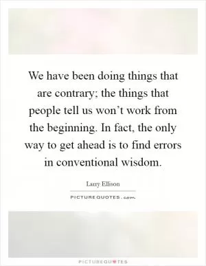 We have been doing things that are contrary; the things that people tell us won’t work from the beginning. In fact, the only way to get ahead is to find errors in conventional wisdom Picture Quote #1