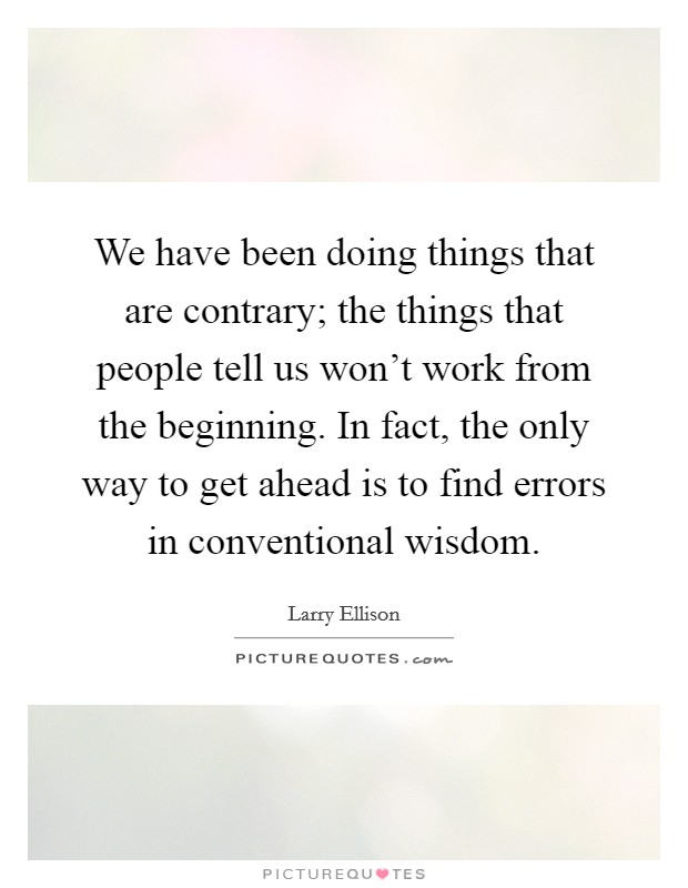 We have been doing things that are contrary; the things that people tell us won't work from the beginning. In fact, the only way to get ahead is to find errors in conventional wisdom. Picture Quote #1