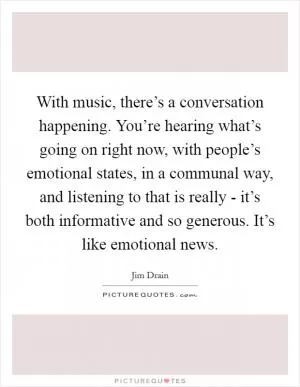 With music, there’s a conversation happening. You’re hearing what’s going on right now, with people’s emotional states, in a communal way, and listening to that is really - it’s both informative and so generous. It’s like emotional news Picture Quote #1