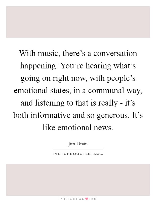 With music, there's a conversation happening. You're hearing what's going on right now, with people's emotional states, in a communal way, and listening to that is really - it's both informative and so generous. It's like emotional news. Picture Quote #1