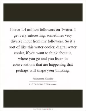 I have 1.4 million followers on Twitter. I get very interesting, sometimes very diverse input from my followers. So it’s sort of like this water cooler, digital water cooler, if you want to think about it, where you go and you listen to conversations that are happening that perhaps will shape your thinking Picture Quote #1