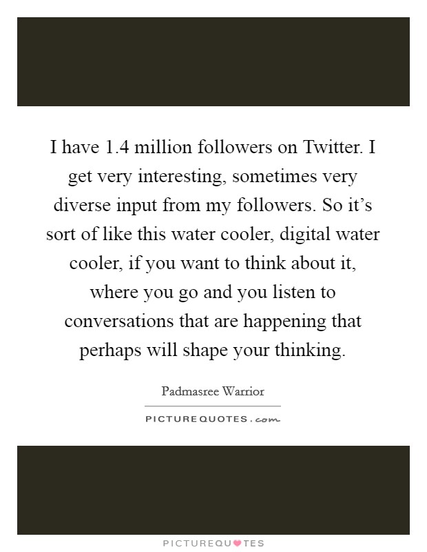 I have 1.4 million followers on Twitter. I get very interesting, sometimes very diverse input from my followers. So it's sort of like this water cooler, digital water cooler, if you want to think about it, where you go and you listen to conversations that are happening that perhaps will shape your thinking. Picture Quote #1