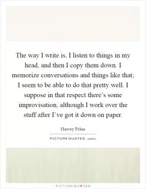 The way I write is, I listen to things in my head, and then I copy them down. I memorize conversations and things like that; I seem to be able to do that pretty well. I suppose in that respect there’s some improvisation, although I work over the stuff after I’ve got it down on paper Picture Quote #1