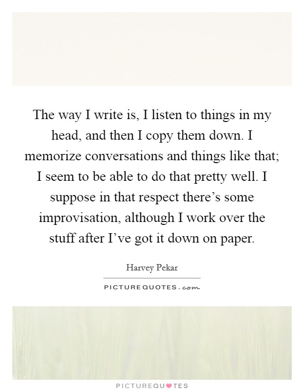 The way I write is, I listen to things in my head, and then I copy them down. I memorize conversations and things like that; I seem to be able to do that pretty well. I suppose in that respect there's some improvisation, although I work over the stuff after I've got it down on paper. Picture Quote #1