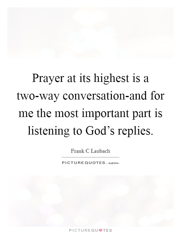 Prayer at its highest is a two-way conversation-and for me the most important part is listening to God's replies. Picture Quote #1
