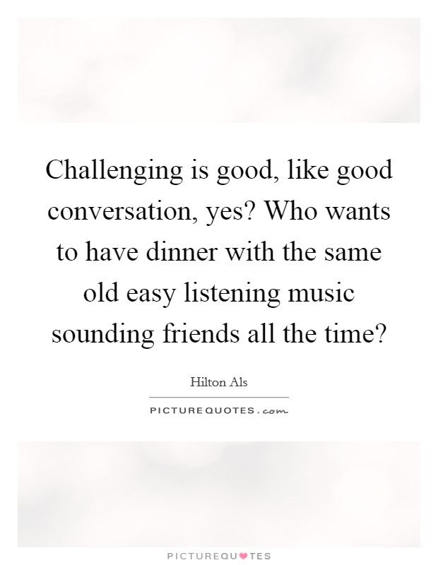 Challenging is good, like good conversation, yes? Who wants to have dinner with the same old easy listening music sounding friends all the time? Picture Quote #1