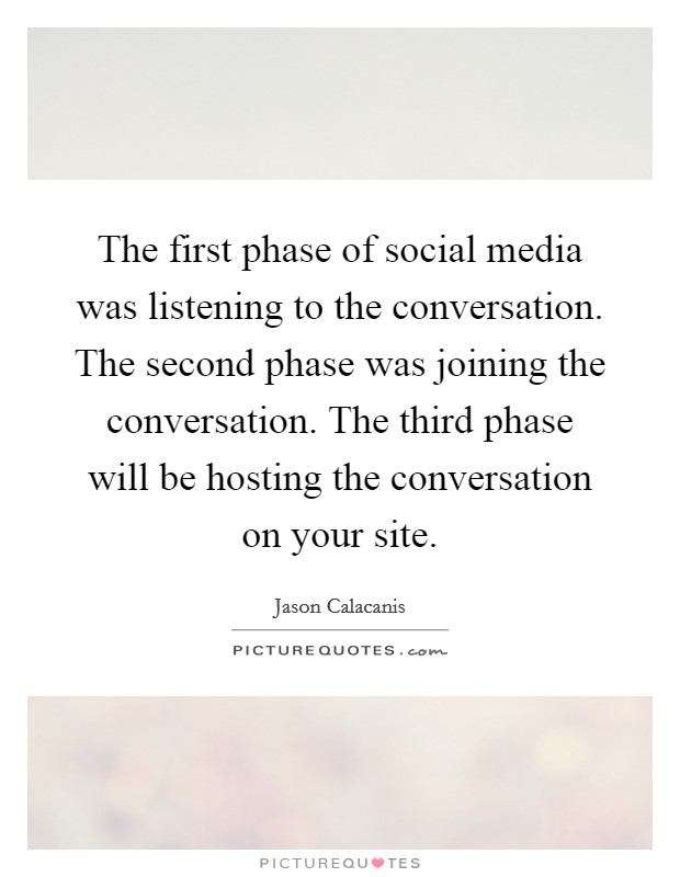 The first phase of social media was listening to the conversation. The second phase was joining the conversation. The third phase will be hosting the conversation on your site. Picture Quote #1