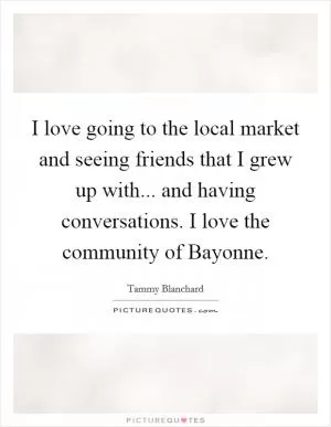 I love going to the local market and seeing friends that I grew up with... and having conversations. I love the community of Bayonne Picture Quote #1