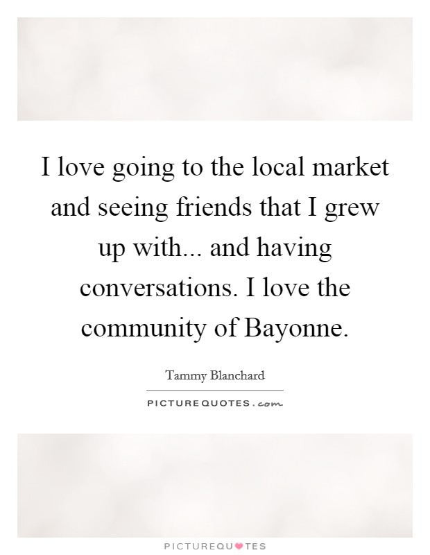 I love going to the local market and seeing friends that I grew up with... and having conversations. I love the community of Bayonne. Picture Quote #1