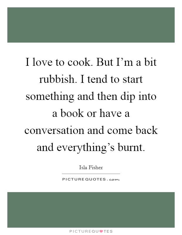 I love to cook. But I'm a bit rubbish. I tend to start something and then dip into a book or have a conversation and come back and everything's burnt. Picture Quote #1