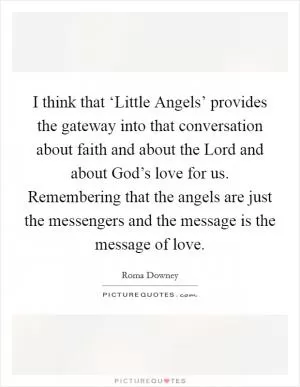 I think that ‘Little Angels’ provides the gateway into that conversation about faith and about the Lord and about God’s love for us. Remembering that the angels are just the messengers and the message is the message of love Picture Quote #1