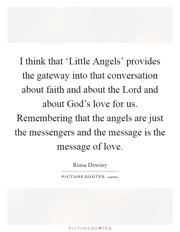 I think that ‘Little Angels' provides the gateway into that conversation about faith and about the Lord and about God's love for us. Remembering that the angels are just the messengers and the message is the message of love. Picture Quote #1