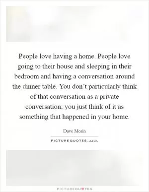 People love having a home. People love going to their house and sleeping in their bedroom and having a conversation around the dinner table. You don’t particularly think of that conversation as a private conversation; you just think of it as something that happened in your home Picture Quote #1