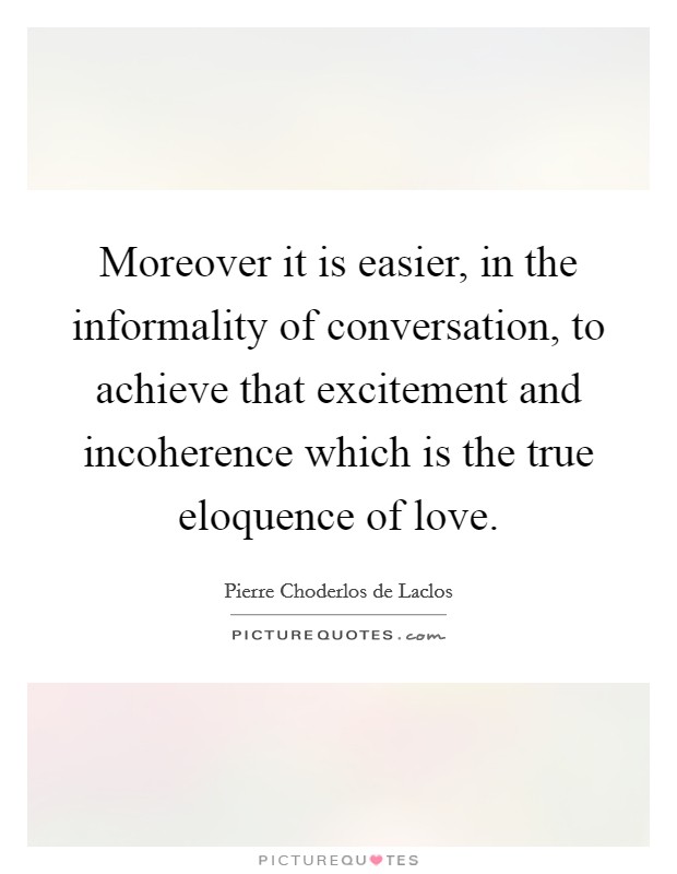 Moreover it is easier, in the informality of conversation, to achieve that excitement and incoherence which is the true eloquence of love. Picture Quote #1