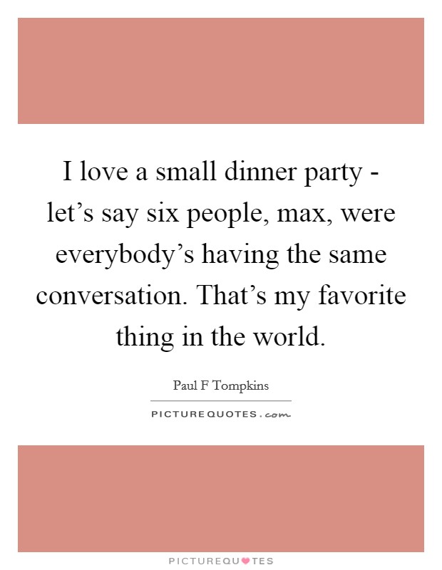 I love a small dinner party - let's say six people, max, were everybody's having the same conversation. That's my favorite thing in the world. Picture Quote #1