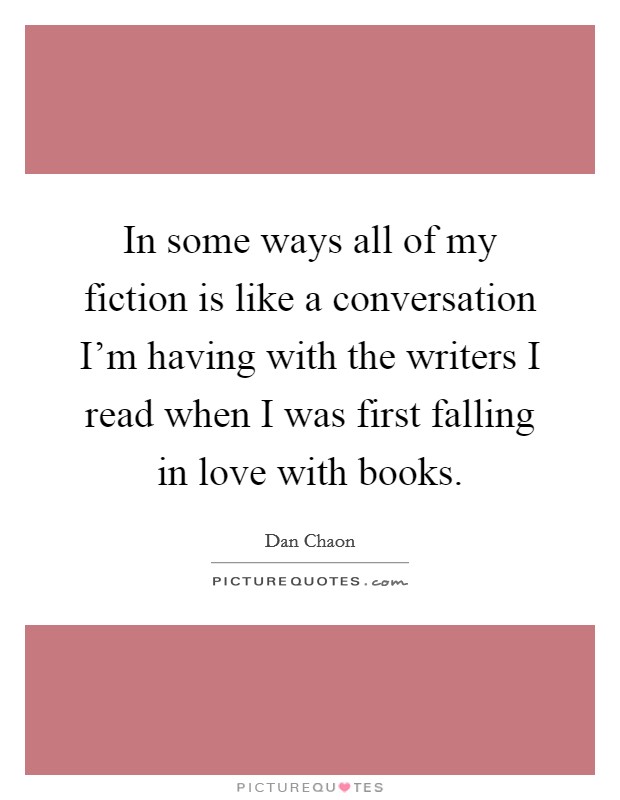 In some ways all of my fiction is like a conversation I'm having with the writers I read when I was first falling in love with books. Picture Quote #1
