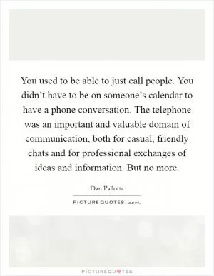 You used to be able to just call people. You didn’t have to be on someone’s calendar to have a phone conversation. The telephone was an important and valuable domain of communication, both for casual, friendly chats and for professional exchanges of ideas and information. But no more Picture Quote #1