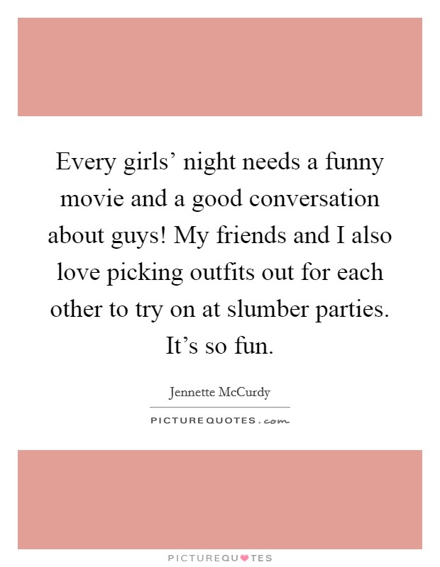 Every girls' night needs a funny movie and a good conversation about guys! My friends and I also love picking outfits out for each other to try on at slumber parties. It's so fun. Picture Quote #1