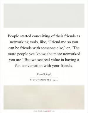 People started conceiving of their friends as networking tools, like, ‘Friend me so you can be friends with someone else,’ or, ‘The more people you know, the more networked you are.’ But we see real value in having a fun conversation with your friends Picture Quote #1
