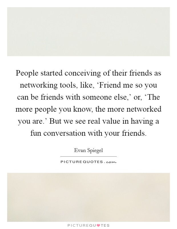 People started conceiving of their friends as networking tools, like, ‘Friend me so you can be friends with someone else,' or, ‘The more people you know, the more networked you are.' But we see real value in having a fun conversation with your friends. Picture Quote #1