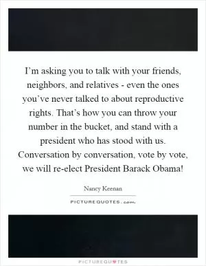 I’m asking you to talk with your friends, neighbors, and relatives - even the ones you’ve never talked to about reproductive rights. That’s how you can throw your number in the bucket, and stand with a president who has stood with us. Conversation by conversation, vote by vote, we will re-elect President Barack Obama! Picture Quote #1