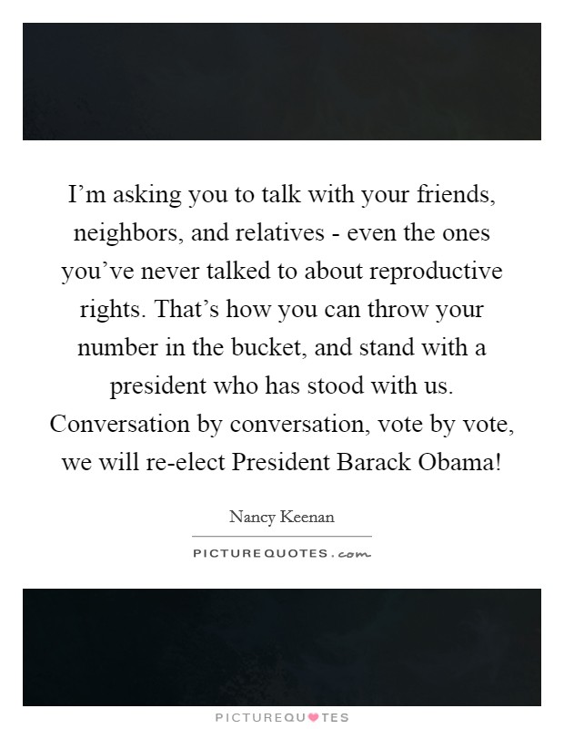 I'm asking you to talk with your friends, neighbors, and relatives - even the ones you've never talked to about reproductive rights. That's how you can throw your number in the bucket, and stand with a president who has stood with us. Conversation by conversation, vote by vote, we will re-elect President Barack Obama! Picture Quote #1