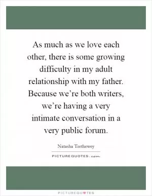 As much as we love each other, there is some growing difficulty in my adult relationship with my father. Because we’re both writers, we’re having a very intimate conversation in a very public forum Picture Quote #1