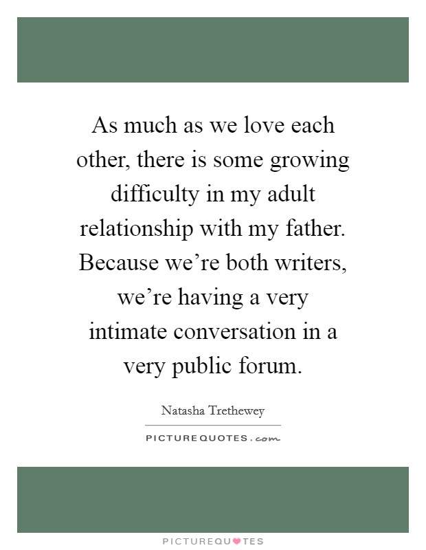As much as we love each other, there is some growing difficulty in my adult relationship with my father. Because we're both writers, we're having a very intimate conversation in a very public forum. Picture Quote #1
