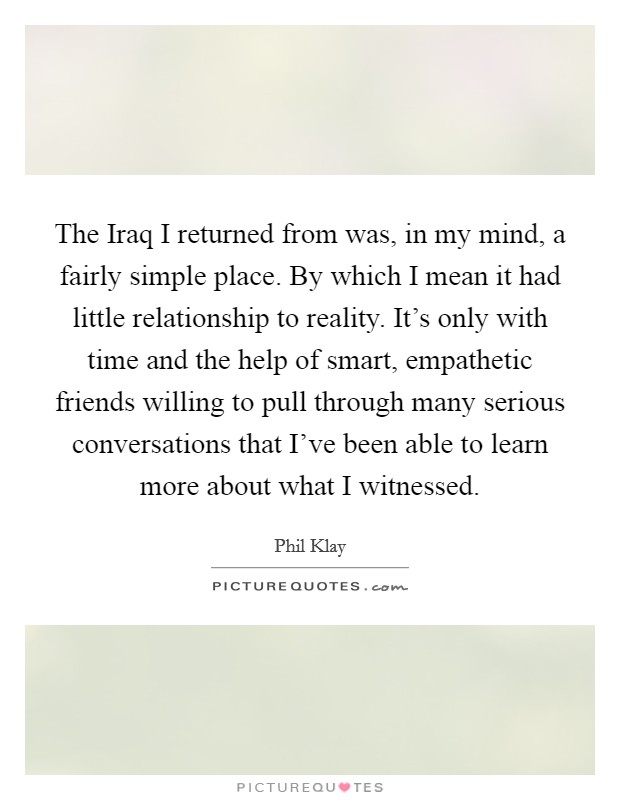 The Iraq I returned from was, in my mind, a fairly simple place. By which I mean it had little relationship to reality. It's only with time and the help of smart, empathetic friends willing to pull through many serious conversations that I've been able to learn more about what I witnessed. Picture Quote #1