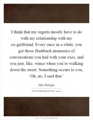I think that my regrets mostly have to do with my relationship with my ex-girlfriend. Every once in a while, you get those flashback memories of conversations you had with your exes, and you just, like, wince when you’re walking down the street. Something occurs to you, ‘Oh, no, I said that.’ Picture Quote #1