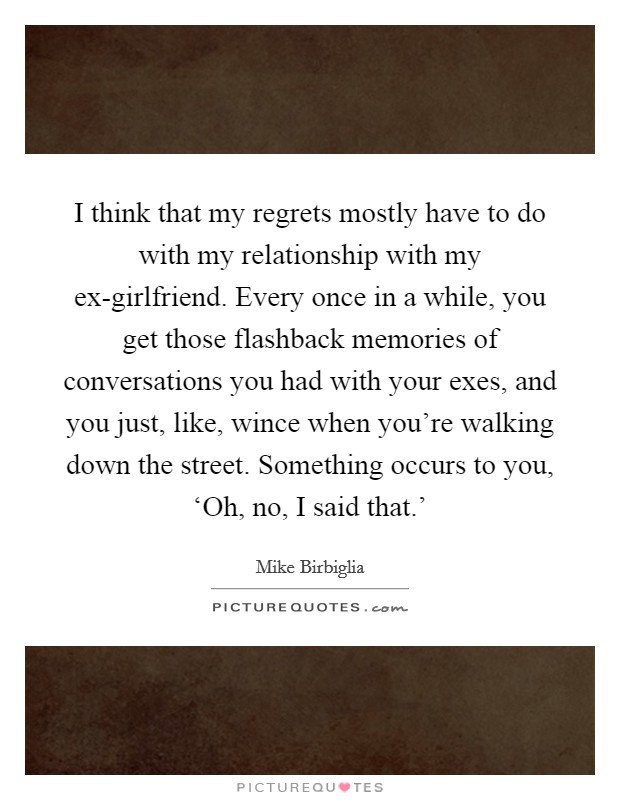 I think that my regrets mostly have to do with my relationship with my ex-girlfriend. Every once in a while, you get those flashback memories of conversations you had with your exes, and you just, like, wince when you're walking down the street. Something occurs to you, ‘Oh, no, I said that.' Picture Quote #1