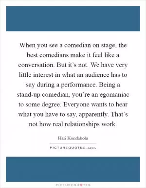 When you see a comedian on stage, the best comedians make it feel like a conversation. But it’s not. We have very little interest in what an audience has to say during a performance. Being a stand-up comedian, you’re an egomaniac to some degree. Everyone wants to hear what you have to say, apparently. That’s not how real relationships work Picture Quote #1