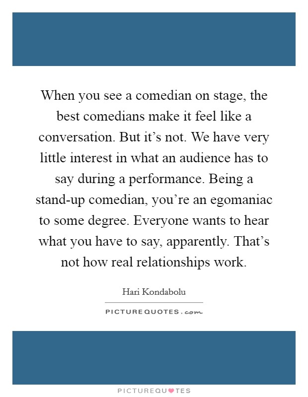 When you see a comedian on stage, the best comedians make it feel like a conversation. But it's not. We have very little interest in what an audience has to say during a performance. Being a stand-up comedian, you're an egomaniac to some degree. Everyone wants to hear what you have to say, apparently. That's not how real relationships work. Picture Quote #1