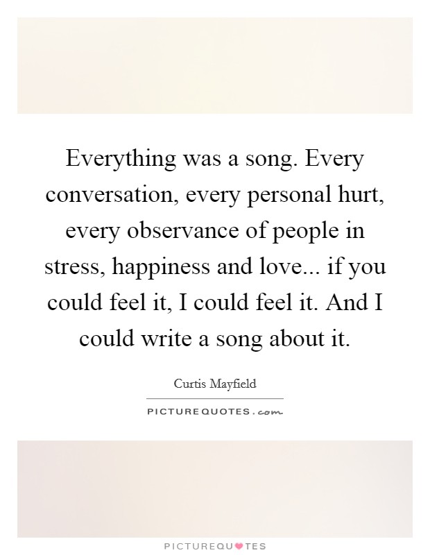 Everything was a song. Every conversation, every personal hurt, every observance of people in stress, happiness and love... if you could feel it, I could feel it. And I could write a song about it. Picture Quote #1