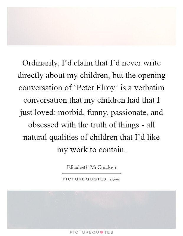 Ordinarily, I'd claim that I'd never write directly about my children, but the opening conversation of ‘Peter Elroy' is a verbatim conversation that my children had that I just loved: morbid, funny, passionate, and obsessed with the truth of things - all natural qualities of children that I'd like my work to contain. Picture Quote #1