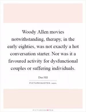 Woody Allen movies notwithstanding, therapy, in the early eighties, was not exactly a hot conversation starter. Nor was it a favoured activity for dysfunctional couples or suffering individuals Picture Quote #1