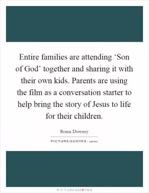Entire families are attending ‘Son of God’ together and sharing it with their own kids. Parents are using the film as a conversation starter to help bring the story of Jesus to life for their children Picture Quote #1