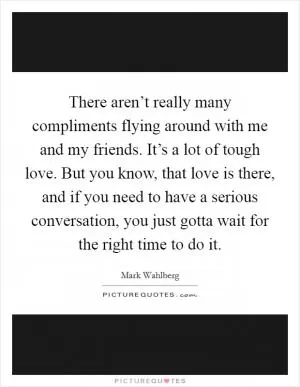There aren’t really many compliments flying around with me and my friends. It’s a lot of tough love. But you know, that love is there, and if you need to have a serious conversation, you just gotta wait for the right time to do it Picture Quote #1